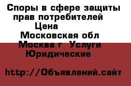    Споры в сфере защиты прав потребителей. › Цена ­ 2 000 - Московская обл., Москва г. Услуги » Юридические   